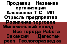 Продавец › Название организации ­ Алексеева Т.С., ИП › Отрасль предприятия ­ Розничная торговля › Минимальный оклад ­ 12 000 - Все города Работа » Вакансии   . Дагестан респ.,Геологоразведка п.